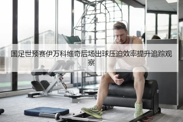 国足世预赛伊万科维奇后场出球压迫效率提升追踪观察