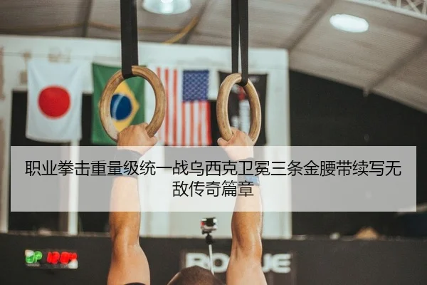 职业拳击重量级统一战乌西克卫冕三条金腰带续写无敌传奇篇章